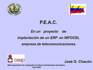 P.E.A.C.
En un proyecto de
implantación de un ERP en INFOCEL
empresa de telecomunicaciones.
José G. Chacón
Esta exposición fue preparada con fines estrictamente educativos.
Julio 2004
 