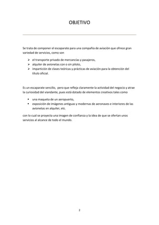 OBJETIVO



Se trata de componer el escaparate para una compañía de aviación que ofrece gran
variedad de servicios, como son

    el transporte privado de mercancías y pasajeros,
    alquiler de avionetas con o sin piloto,
    impartición de clases teóricas y prácticas de aviación para la obtención del
     título oficial.



Es un escaparate sencillo, pero que refleja claramente la actividad del negocio y atrae
la curiosidad del viandante, pues está dotado de elementos creativos tales como

      una maqueta de un aeropuerto,
      exposición de imágenes antiguas y modernas de aeronaves e interiores de las
       avionetas en alquiler, etc.

con lo cual se proyecta una imagen de confianza y la idea de que se ofertan unos
servicios al alcance de todo el mundo.




                                           2
 