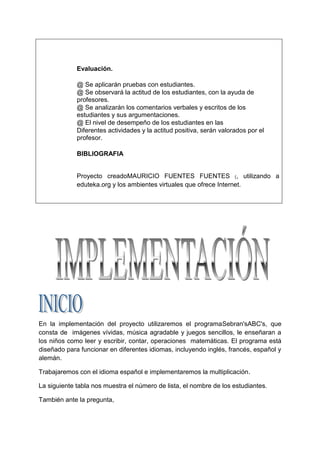 Evaluación.

             @ Se aplicarán pruebas con estudiantes.
             @ Se observará la actitud de los estudiantes, con la ayuda de
             profesores.
             @ Se analizarán los comentarios verbales y escritos de los
             estudiantes y sus argumentaciones.
             @ El nivel de desempeño de los estudiantes en las
             Diferentes actividades y la actitud positiva, serán valorados por el
             profesor.

             BIBLIOGRAFIA


             Proyecto creadoMAURICIO FUENTES FUENTES (, utilizando a
             eduteka.org y los ambientes virtuales que ofrece Internet.




En la implementación del proyecto utilizaremos el programaSebran'sABC's, que
consta de imágenes vívidas, música agradable y juegos sencillos, le enseñaran a
los niños como leer y escribir, contar, operaciones matemáticas. El programa está
diseñado para funcionar en diferentes idiomas, incluyendo inglés, francés, español y
alemán.

Trabajaremos con el idioma español e implementaremos la multiplicación.

La siguiente tabla nos muestra el número de lista, el nombre de los estudiantes.

También ante la pregunta,
 