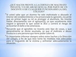 ¿QUÉ HACER FRENTE A LA CERTEZA DE MALTRATO
INFANTIL Y/O DE ABUSO SEXUAL POR PARTE DE UN
DOCENTE O DE CUALQUIER FUNCIONARIO (A) DEL
COLEGIO?
*Si usted sabe que un alumno ha sido maltratado o abusado al
interior del establecimiento o ha presenciado la agresión, recuerde
que en primer lugar su rol es proteger al alumno/a. No intente
hablar directamente con el agresor(a), ya que usualmente éste
negará o ignorará lo que usted le dice y correrá el riesgo de
acrecentar el daño o las amenazas.
*Recuerde que el agredido no inventa este tipo de cosas, y que
generalmente se siente asustado, ya que el maltrato o abuso
involucra a una persona que tiene poder sobre él.
*Es importante informar siempre sobre estos hechos a la Dirección
del colegio, a fin de que ésta tome las medidas más adecuadas
para el resguardo de la víctima y enfrentar adecuadamente la
situación.
 