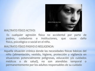 MALTRATO FÍSICO ACTIVO:
Es cualquier agresión física no accidental por parte de
padres, cuidadores o instituciones, que cause daño
físico, psicológico o social en el niño.
MALTRATO FÍSICO PASIVO O NEGLIGENCIA:
Aquella situación crónica donde las necesidades físicas básicas del
niño (alimentación, vestido, higiene, protección y vigilancia en
situaciones potencialmente peligrosas, educación y/o cuidados
médicos o de salud), no son atendidas temporal o
permanentemente por los adultos responsables de su cuidado
 