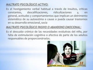 MALTRATO PSICOLÓGICO ACTIVO:
Es el hostigamiento verbal habitual a través de insultos, críticas
constantes, descalificaciones, ridiculizaciones y, en
general, actitudes y comportamientos que implican un detrimento
sistemático de su autoestima o cause o pueda causar trastornos
en su desarrollo emocional, socia
MALTRATO PSICOLÓGICO PASIVO O ABANDONO EMOCIONAL:
Es el descuido crónico de las necesidades evolutivas del niño, por
falta de estimulación cognitiva o afectiva de parte de los adultos
responsables de proporcionárselas.
 