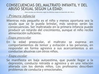 CONSECUENCIAS DEL MALTRATO INFANTIL Y DEL
ABUSO SEXUAL SEGÚN LA EDAD:
Estas secuelas son diferentes según las distintas etapas de desarrollo del niño/a.
- Primera infancia
Mientras más pequeño es el niño y menos oportuna sea la
ayuda que se le pueda brindar, más severas serán las
consecuencias. Ser maltratado en la primera infancia puede
producir un retardo del crecimiento, aunque el niño reciba
alimentación suficiente.
- Etapa preescolar
En la edad preescolar, el maltrato se expresa en
comportamientos de temor y evitación a las personas, en
responder en forma agresiva a sus acercamientos o en
conductas abusivas con otros niños.
- Etapa escolar
Se manifiesta en baja autoestima, que puede llegar a la
depresión, conducta retraída o agresiva y en una relación
alterada con los demás niños. Los profesores describen
problemas de conducta y emocionales.
 