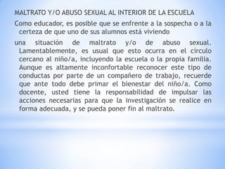 MALTRATO Y/O ABUSO SEXUAL AL INTERIOR DE LA ESCUELA
Como educador, es posible que se enfrente a la sospecha o a la
certeza de que uno de sus alumnos está viviendo
una situación de maltrato y/o de abuso sexual.
Lamentablemente, es usual que esto ocurra en el círculo
cercano al niño/a, incluyendo la escuela o la propia familia.
Aunque es altamente inconfortable reconocer este tipo de
conductas por parte de un compañero de trabajo, recuerde
que ante todo debe primar el bienestar del niño/a. Como
docente, usted tiene la responsabilidad de impulsar las
acciones necesarias para que la investigación se realice en
forma adecuada, y se pueda poner fin al maltrato.
 