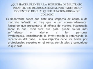 ¿QUÉ HACER FRENTE A LA SOSPECHA DE MALTRATO
INFANTIL Y/O DE ABUSO SEXUAL POR PARTE DE UN
DOCENTE O DE CUALQUIER FUNCIONARIO/A DEL
COLEGIO?
Es importante saber que ante una sospecha de abuso o de
maltrato infantil, no hay que actuar apresuradamente.
Recuerde que preguntarle al niño/a de manera inadecuada
sobre lo que usted cree que pasa, puede causar más
sufrimiento y alertar a las personas
involucradas, complicando la investigación o retardando la
reparación del daño. La investigación debe ser hecha por
profesionales expertos en el tema; contáctelos y comunique
lo que pasa.
 