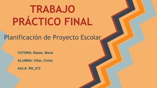 TRABAJO
PRÁCTICO FINAL
Planificación de Proyecto Escolar
TUTORA: Bazán, María
ALUMNA: Villar, Cintia
AULA: RS_072

 