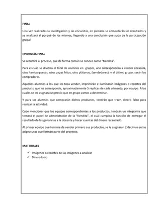 FINAL
Una vez realizadas la investigación y las encuestas, en plenaria se comentarán los resultados y
se analizará el porqué de los mismos, llegando a una conclusión que surja de la participación
grupal
EVIDENCIA FINAL
Se recurrirá al proceso, que de forma común se conoce como “tiendita”.
Para el cuál, se dividirá el total de alumnos en grupos, uno corresponderá a vender cocacola,
otro hamburguesas, otro papas fritas, otro plátanos, (vendedores), y el último grupo, serán los
compradores.
Aquellos alumnos a los que les toca vender, imprimirán e iluminarán imágenes o recortes del
producto que les corresponde, aproximadamente 5 replicas de cada alimento, por equipo. A los
cuales se les asignará un precio que en grupo vamos a determinar.
Y para los alumnos que comprarán dichos productos, tendrán que traer, dinero falso para
realizar la actividad.
Cabe mencionar que los equipos correspondientes a los productos, tendrán un integrante que
tomará el papel de administrador de la “tiendita”, el cuál cumplirá la función de entregar el
resultado de las ganancias a la docente y hacer cuentas del dinero recaudado.
Al primer equipo que termine de vender primero sus productos, se le asignarán 2 décimas en las
asignaturas que forman parte del proyecto.
MATERIALES
 Imágenes o recortes de las imágenes a analizar
 Dinero falso
 