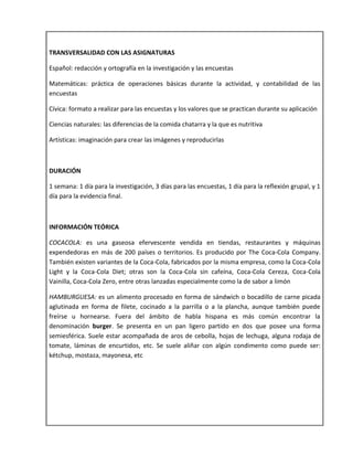 TRANSVERSALIDAD CON LAS ASIGNATURAS
Español: redacción y ortografía en la investigación y las encuestas
Matemáticas: práctica de operaciones básicas durante la actividad, y contabilidad de las
encuestas
Cívica: formato a realizar para las encuestas y los valores que se practican durante su aplicación
Ciencias naturales: las diferencias de la comida chatarra y la que es nutritiva
Artísticas: imaginación para crear las imágenes y reproducirlas
DURACIÓN
1 semana: 1 día para la investigación, 3 días para las encuestas, 1 día para la reflexión grupal, y 1
día para la evidencia final.
INFORMACIÓN TEÓRICA
COCACOLA: es una gaseosa efervescente vendida en tiendas, restaurantes y máquinas
expendedoras en más de 200 países o territorios. Es producido por The Coca-Cola Company.
También existen variantes de la Coca-Cola, fabricados por la misma empresa, como la Coca-Cola
Light y la Coca-Cola Diet; otras son la Coca-Cola sin cafeína, Coca-Cola Cereza, Coca-Cola
Vainilla, Coca-Cola Zero, entre otras lanzadas especialmente como la de sabor a limón
HAMBURGUESA: es un alimento procesado en forma de sándwich o bocadillo de carne picada
aglutinada en forma de filete, cocinado a la parrilla o a la plancha, aunque también puede
freírse u hornearse. Fuera del ámbito de habla hispana es más común encontrar la
denominación burger. Se presenta en un pan ligero partido en dos que posee una forma
semiesférica. Suele estar acompañada de aros de cebolla, hojas de lechuga, alguna rodaja de
tomate, láminas de encurtidos, etc. Se suele aliñar con algún condimento como puede ser:
kétchup, mostaza, mayonesa, etc
 