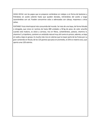 PAPAS FRITAS: son las papas que se preparan cortándose en rodajas o en forma de bastones y
friéndolas en aceite caliente hasta que queden doradas, retirándolas del aceite y luego
sazonándolas con sal. Pueden consumirse solas o aderezadas con cátsup, mayonesa u otras
salsas.
PLÁTANO: fruta intertropical más consumida del mundo. Se trata de una baya, de forma falcada
o elongada, que crece en racimos de hasta 400 unidades y 50 kg de peso; de color amarillo
cuando está maduro, es dulce y carnoso, rico en fibras, carbohidratos, potasio, vitamina A,
vitamina C y triptofano, contiene un antiácido natural muy útil contra la pirosis; además, es bajo
en sodio y bajo en grasas. Es mucho más rico en calorías que la mayor parte de las frutas por su
gran contenido en fécula; de los 125 gramos que pesa en promedio, el 25% es materia seca, que
aporta unas 120 calorías.
 
