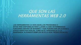 QUE SON LAS
HERRAMIENTAS WEB 2.0
LAS HERRAMIENTAS 2.0 SON AQUELLOS PROGRAMAS O
SITIOS WEB DISPONIBLES PARA LLEVAR A CABO DETERMINADAS
FUNCIONES DENTRO DE INTERNET, Y QUE PUEDEN SER APLICADAS A
OTROS ASPECTOS VITALES, COMO ES EL APRENDIZAJE O LA
ENSEÑANZA. ALGUNOS EJEMPLOS DE ELLO SON: REDES SOCIALES.
 