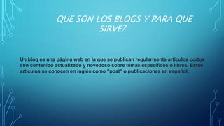 QUE SON LOS BLOGS Y PARA QUE
SIRVE?
Un blog es una página web en la que se publican regularmente artículos cortos
con contenido actualizado y novedoso sobre temas específicos o libres. Estos
artículos se conocen en inglés como "post" o publicaciones en español.
 