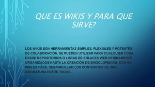 QUE ES WIKIS Y PARA QUE
SIRVE?
LOS WIKIS SON HERRAMIENTAS SIMPLES, FLEXIBLES Y POTENTES
DE COLABORACIÓN. SE PUEDEN UTILIZAR PARA CUALQUIER COSA,
DESDE REPOSITORIOS O LISTAS DE ENLACES WEB DEBIDAMENTE
ORGANIZADOS HASTA LA CREACIÓN DE ENCICLOPEDIAS. CON UN
WIKI ES FÁCIL DESARROLLAR LOS CONTENIDOS DE UNA
ASIGNATURA ENTRE TODOS.
 