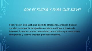 QUE ES FLICKR Y PARA QUE SIRVE?
Flickr es un sitio web que permite almacenar, ordenar, buscar,
vender​ y compartir fotografías o vídeos en línea, a través de
Internet. Cuenta con una comunidad de usuarios que comparten
fotografías y videos creados por ellos mismos.
 