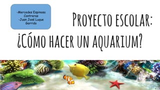 Proyectoescolar:
¿Cómohacerunaquarium?
-Mercedes Espinosa
Contreras
-Juan José Luque
Garrido
 