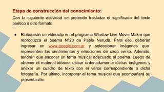Etapa de construcción del conocimiento:
Con la siguiente actividad se pretende trasladar el significado del texto
poético a otro formato:
● Elaborarán un videoclip en el programa Window Live Movie Maker que
reproduzca el poema N°20 de Pablo Neruda. Para ello, deberán
ingresar en www.google.com.ar y seleccionar imágenes que
representen los sentimientos y emociones de cada verso. Además,
tendrán que escoger un tema musical adecuado al poema. Luego de
obtener el material idóneo, ubicar ordenadamente dichas imágenes y
anexar un cuadro de texto con el verso correspondiente a dicha
fotografía. Por último, incorporar el tema musical que acompañará su
presentación.
 
