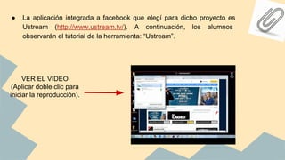 ● La aplicación integrada a facebook que elegí para dicho proyecto es
Ustream (http://www.ustream.tv/). A continuación, los alumnos
observarán el tutorial de la herramienta: “Ustream”.
VER EL VIDEO
(Aplicar doble clic para
iniciar la reproducción).
 