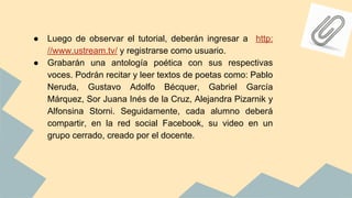 ● Luego de observar el tutorial, deberán ingresar a http:
//www.ustream.tv/ y registrarse como usuario.
● Grabarán una antología poética con sus respectivas
voces. Podrán recitar y leer textos de poetas como: Pablo
Neruda, Gustavo Adolfo Bécquer, Gabriel García
Márquez, Sor Juana Inés de la Cruz, Alejandra Pizarnik y
Alfonsina Storni. Seguidamente, cada alumno deberá
compartir, en la red social Facebook, su video en un
grupo cerrado, creado por el docente.
 