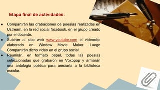 Etapa final de actividades:
● Compartirán las grabaciones de poesías realizadas en
Ustream, en la red social facebook, en el grupo creado
por el docente.
● Subirán al sitio web www.youtube.com el videoclip
elaborado en Window Movie Maker. Luego
Compartirán dicho video en el grupo social.
● Reunirán, en formato papel, todas las poesías
seleccionadas que grabaron en Voxopop y armarán
una antología poética para anexarla a la biblioteca
escolar.
 
