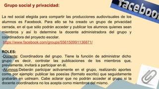 La red social elegida para compartir las producciones audiovisuales de los
alumnos es Facebook. Para ello se ha creado un grupo de privacidad
cerrada, en el que sólo podrán acceder y publicar los alumnos quienes sean
miembros y así lo determine la docente administradora del grupo y
coordinadora del proyecto escolar.
https://www.facebook.com/groups/556150991136871/
ROLES:
-Docente: Coordinadora del grupo. Tiene la función de administrar dicho
grupo es decir, controlar las publicaciones de los miembros que,
previamente, invitará a participar en él.
-Alumnos:Deberán participar activamente en el grupo, realizando aportes
como por ejemplo: publicar las poesías (formato escrito) que seguidamente
grabarán en ustream. Cabe aclarar que no podrán acceder al grupo si la
docente coordinadora no los acepta como miembros del mismo.
Grupo social y privacidad:
 