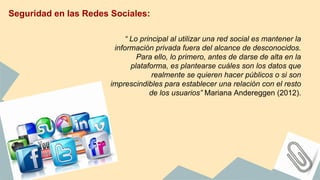 Seguridad en las Redes Sociales:
“ Lo principal al utilizar una red social es mantener la
información privada fuera del alcance de desconocidos.
Para ello, lo primero, antes de darse de alta en la
plataforma, es plantearse cuáles son los datos que
realmente se quieren hacer públicos o si son
imprescindibles para establecer una relación con el resto
de los usuarios” Mariana Andereggen (2012).
 