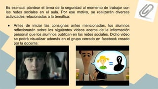 Es esencial plantear el tema de la seguridad al momento de trabajar con
las redes sociales en el aula. Por ese motivo, se realizarán diversas
actividades relacionadas a la temática:
● Antes de iniciar las consignas antes mencionadas, los alumnos
reflexionarán sobre los siguientes videos acerca de la información
personal que los alumnos publican en las redes sociales. Dicho video
se podrá visualizar además en el grupo cerrado en facebook creado
por la docente:
 