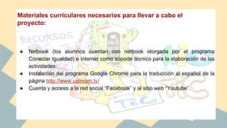 Materiales curriculares necesarios para llevar a cabo el
proyecto:
● Netbook (los alumnos cuentan con netbook otorgada por el programa
Conectar Igualdad) e internet como soporte técnico para la elaboración de las
actividades.
● Instalación del programa Google Chrome para la traducción al español de la
página http://www.ustream.tv/
● Cuenta y acceso a la red social “Facebook” y al sitio web “Youtube”.
 