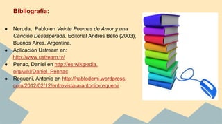 Bibliografía:
● Neruda, Pablo en Veinte Poemas de Amor y una
Canción Desesperada. Editorial Andrés Bello (2003),
Buenos Aires, Argentina.
● Aplicación Ustream en:
http://www.ustream.tv/
● Penac, Daniel en http://es.wikipedia.
org/wiki/Daniel_Pennac
● Requeni, Antonio en http://hablodemi.wordpress.
com/2012/02/12/entrevista-a-antonio-requeni/
 