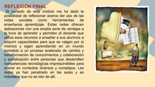 REFLEXIÓN FINAL
El cursado de este módulo me ha dado la
posibilidad de reflexionar acerca del uso de las
redes sociales como herramientas de
enseñanza aprendizaje. Estas redes ofrecen
aplicaciones con una amplia serie de ventajas a
la hora de aprender y permiten al docente que
utiliza esos recursos a enseñar a sus alumnos a
adquirir capacidades para que se valgan por sí
mismos y sigan aprendiendo en un mundo
sometido a un proceso acelerado de cambio y
transformación de conocimientos y colaboración
y socialización entre personas que desarrollan
competencias tecnológicas imprescindibles para
operar en contextos diversos y complejos. Las
redes ya han penetrado en las aulas y es
indudable que no se irán de allí.
 