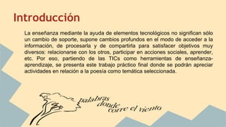 Introducción
La enseñanza mediante la ayuda de elementos tecnológicos no significan sólo
un cambio de soporte, supone cambios profundos en el modo de acceder a la
información, de procesarla y de compartirla para satisfacer objetivos muy
diversos: relacionarse con los otros, participar en acciones sociales, aprender,
etc. Por eso, partiendo de las TICs como herramientas de enseñanza-
aprendizaje, se presenta este trabajo práctico final donde se podrán apreciar
actividades en relación a la poesía como temática seleccionada.
 