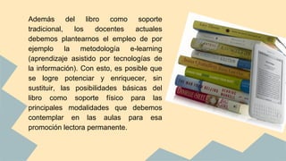 Además del libro como soporte
tradicional, los docentes actuales
debemos plantearnos el empleo de por
ejemplo la metodología e-learning
(aprendizaje asistido por tecnologías de
la información). Con esto, es posible que
se logre potenciar y enriquecer, sin
sustituir, las posibilidades básicas del
libro como soporte físico para las
principales modalidades que debemos
contemplar en las aulas para esa
promoción lectora permanente.
 