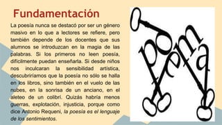 Fundamentación
La poesía nunca se destacó por ser un género
masivo en lo que a lectores se refiere, pero
también depende de los docentes que sus
alumnos se introduzcan en la magia de las
palabras. Si los primeros no leen poesía,
difícilmente puedan enseñarla. Si desde niños
nos inculcaran la sensibilidad artística,
descubriríamos que la poesía no sólo se halla
en los libros, sino también en el vuelo de las
nubes, en la sonrisa de un anciano, en el
aleteo de un colibrí. Quizás habría menos
guerras, explotación, injusticia, porque como
dice Antonio Requeni, la poesía es el lenguaje
de los sentimientos.
 