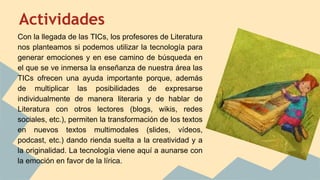 Actividades
Con la llegada de las TICs, los profesores de Literatura
nos planteamos si podemos utilizar la tecnología para
generar emociones y en ese camino de búsqueda en
el que se ve inmersa la enseñanza de nuestra área las
TICs ofrecen una ayuda importante porque, además
de multiplicar las posibilidades de expresarse
individualmente de manera literaria y de hablar de
Literatura con otros lectores (blogs, wikis, redes
sociales, etc.), permiten la transformación de los textos
en nuevos textos multimodales (slides, vídeos,
podcast, etc.) dando rienda suelta a la creatividad y a
la originalidad. La tecnología viene aquí a aunarse con
la emoción en favor de la lírica.
 