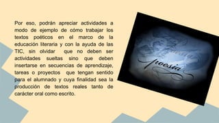 Por eso, podrán apreciar actividades a
modo de ejemplo de cómo trabajar los
textos poéticos en el marco de la
educación literaria y con la ayuda de las
TIC, sin olvidar que no deben ser
actividades sueltas sino que deben
insertarse en secuencias de aprendizaje,
tareas o proyectos que tengan sentido
para el alumnado y cuya finalidad sea la
producción de textos reales tanto de
carácter oral como escrito.
 