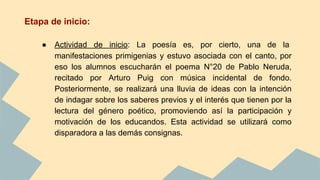 Etapa de inicio:
● Actividad de inicio: La poesía es, por cierto, una de la
manifestaciones primigenias y estuvo asociada con el canto, por
eso los alumnos escucharán el poema N°20 de Pablo Neruda,
recitado por Arturo Puig con música incidental de fondo.
Posteriormente, se realizará una lluvia de ideas con la intención
de indagar sobre los saberes previos y el interés que tienen por la
lectura del género poético, promoviendo así la participación y
motivación de los educandos. Esta actividad se utilizará como
disparadora a las demás consignas.
 