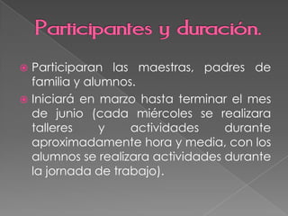  Participaran las maestras, padres de
familia y alumnos.
Iniciará en marzo hasta terminar el mes
de junio (cada miércoles se realizara
talleres y actividades durante
aproximadamente hora y media, con los
alumnos se realizara actividades durante
la jornada de trabajo).