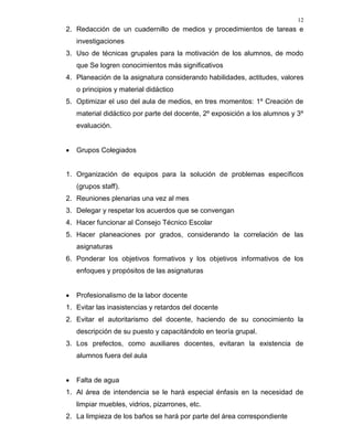 12
2. Redacción de un cuadernillo de medios y procedimientos de tareas e
    investigaciones
3. Uso de técnicas grupales para la motivación de los alumnos, de modo
    que Se logren conocimientos más significativos
4. Planeación de la asignatura considerando habilidades, actitudes, valores
    o principios y material didáctico
5. Optimizar el uso del aula de medios, en tres momentos: 1º Creación de
    material didáctico por parte del docente, 2º exposición a los alumnos y 3º
    evaluación.


   Grupos Colegiados


1. Organización de equipos para la solución de problemas específicos
    (grupos staff).
2. Reuniones plenarias una vez al mes
3. Delegar y respetar los acuerdos que se convengan
4. Hacer funcionar al Consejo Técnico Escolar
5. Hacer planeaciones por grados, considerando la correlación de las
    asignaturas
6. Ponderar los objetivos formativos y los objetivos informativos de los
    enfoques y propósitos de las asignaturas


   Profesionalismo de la labor docente
1. Evitar las inasistencias y retardos del docente
2. Evitar el autoritarismo del docente, haciendo de su conocimiento la
    descripción de su puesto y capacitándolo en teoría grupal.
3. Los prefectos, como auxiliares docentes, evitaran la existencia de
    alumnos fuera del aula


   Falta de agua
1. Al área de intendencia se le hará especial énfasis en la necesidad de
    limpiar muebles, vidrios, pizarrones, etc.
2. La limpieza de los baños se hará por parte del área correspondiente
 