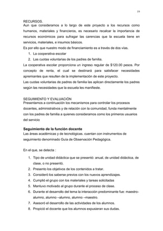19


RECURSOS.
Aun que consideramos a lo largo de este proyecto a los recursos como
humanos, materiales y financieros, es necesario recalcar la importancia de
recursos económicos para sufragar las carencias que la escuela tiene en
servicios, materiales, e insumos básicos.
Es por ello que nuestro modo de financiamiento es a través de dos vías.
   1. La cooperativa escolar
   2. Las cuotas voluntarias de los padres de familia.
La cooperativa escolar proporciona un ingreso regular de $120.00 pesos. Por
concepto de renta, el cual se destinará para satisfacer necesidades
apremiantes que resulten de la implementación de este proyecto.
Las cuotas voluntarias de padres de familia las aplican directamente los padres
según las necesidades que la escuela les manifieste.


SEGUIMIENTO Y EVALUACIÓN
Presentamos a continuación los mecanismos para controlar los procesos
docentes, administrativos y de relación con la comunidad, funda mentalmente
con los padres de familia a quienes consideramos como los primeros usuarios
del servicio

Seguimiento de la función docente
Las áreas académicas y de tecnológicas. cuentan con instrumentos de
seguimiento denominado Guía de Observación Pedagógica.


En el que, se detecta :

   1. Tipo de unidad didáctica que se presentó: anual, de unidad didáctica, de
       clase, o no presentó.
   2. Presento los objetivos de los contenidos a tratar.
   3. Consideró los saberse previos con los nuevos aprendizajes.
   4. Cumplió el grupo con los materiales y tareas solicitadas
   5. Mantuvo motivado al grupo durante el proceso de clase.
   6. Durante el desarrollo del tema la interacción predominante fue: maestro-
       alumno, alumno –alumno, alumno –maestro.
   7. Asesoró el desarrollo de las actividades de los alumnos.
   8. Propició el docente que los alumnos expusieran sus dudas.
 