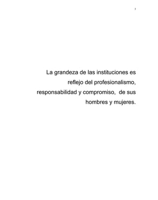 3




   La grandeza de las instituciones es
           reflejo del profesionalismo,
responsabilidad y compromiso, de sus
                  hombres y mujeres.
 
