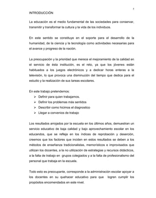 5
INTRODUCCIÓN

La educación es el medio fundamental de las sociedades para conservar,
transmitir y transformar la cultura y la vida de los individuos.


En este sentido se constituye en el soporte para el desarrollo de la
humanidad, de la ciencia y la tecnología como actividades necesarias para
el avance y progreso de la nación.


La preocupación y la prioridad que merece el mejoramiento de la calidad en
el servicio de ésta institución, es el reto, ya que los jóvenes están
habituados a los juegos electrónicos y a dedicar horas enteras a la
televisión, lo que provoca una disminución del tiempo que dedica para el
estudio y la realización de sus tareas escolares.


En este trabajo pretendemos:
    Definir para quien trabajamos.
    Definir los problemas más sentidos
    Describir como hicimos el diagnostico
    Llegar a convenios de trabajo


Los resultados arrojados por la escuela en los últimos años, demuestran un
servicio educativo de baja calidad y bajo aprovechamiento escolar en los
educandos, que se refleja en los índices de reprobación y deserción,
creemos que los factores que inciden en estos resultados se deben a los
métodos de enseñanza tradicionalistas, memorísticos e improvisados que
utilizan los docentes, a la no utilización de estrategias y recursos didácticos,
a la falta de trabajo en grupos colegiados y a la falta de profesionalismo del
personal que trabaja en la escuela.


Todo esto es preocupante, corresponde a la administración escolar apoyar a
los docentes en su quehacer educativo para que               logren cumplir los
propósitos encomendados en este nivel.
 