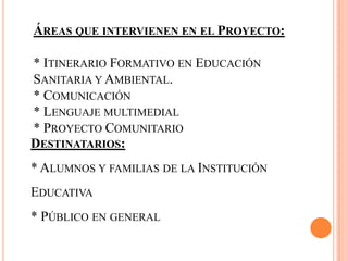 ÁREAS QUE INTERVIENEN EN EL PROYECTO:
* ITINERARIO FORMATIVO EN EDUCACIÓN
SANITARIA Y AMBIENTAL.
* COMUNICACIÓN
* LENGUAJE MULTIMEDIAL
* PROYECTO COMUNITARIO
DESTINATARIOS:
* ALUMNOS Y FAMILIAS DE LA INSTITUCIÓN
EDUCATIVA
* PÚBLICO EN GENERAL
 