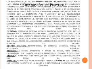 CON ESTE PROYECTO, LA ESCUELA PRETENDE LOGRAR 2 PILARES IMPORTANTES: POR UN
LADO, EDITAR UNA REVISTA ESCOLAR QUE INTEGRE Y APLIQUE LOS CONTENIDOS
CONCEPTUALES, PROCEDIMENTALES Y ACTITUDINALES QUE LOS ALUMNOS INCORPORAN A
TRAVÉS DE LA MODALIDAD COMUNICACIÓN, ARTES Y DISEÑO Y EN EL ITINERARIO
FORMATIVO EN EDUCACIÓN SANITARIA Y AMBIENTAL Y POR EL OTRO, QUE LA MISMA SE
CONCRETE CON LA UTILIZACIÓN PURA Y EXCLUSIVA DE LAS HERRAMIENTAS
INFORMÁTICAS, INCORPORANDO ALGUNA RED SOCIAL PARA TAL FIN. POR TRATARSE DE
UN MEDIO DE COMUNICACIÓN, LA REVISTA DEBE RESPONDER A LOS INTERESES DE UN
PÚBLICO MUY NUMEROSO, HETEROGÉNEO, ANÓNIMO Y DISTANTE EN EL ESPACIO, PARA
SATISFACER LAS NECESIDADES INFORMATIVAS. ESTA PUBLICACIÓN ABARCARÁ UNA
DIVERSIDAD DE CUESTIONES, Y POR ELLO, PRETENDEMOS QUE CUMPLA UNA SERIE DE
FUNCIONES QUE LE SERÁN PROPIAS:
INFORMAR: COMUNICAR NOTICIAS SOCIALES, POLÍTICAS, DEPORTIVAS ETC. QUE LO
AMERITEN POR SU IMPORTANCIA RESPECTO DEL COMPROMISO CON EL CUIDADO DE LA
SALUD Y EL MEDIO AMBIENTE, PRESENTANDO A SU VEZ, UNA INTERPRETACIÓN Y UN
ANÁLISIS DE LOS HECHOS A LOS QUE SE REFIERAN. TAMBIÉN SE INCLUIRÁN ARTÍCULOS
QUE SURJAN A TRAVÉS DE LAS DIFERENTES MATERIAS DE LAS DISTINTAS DIVISIONES QUE
INTEGRAN LA ESCUELA;
DIFUNDIR CULTURA: TRANSMITIENDO, EN DISTINTAS SECCIONES, NOTAS DE
DIVULGACIÓN CIENTÍFICA.
RECREAR: LA REVISTA ENTRETIENE A TRAVÉS DE JUEGOS, TIRAS CÓMICAS,
CRUCIGRAMAS, QUE TAMBIÉN PERMITEN REFLEXIONAR, CONOCER E INVESTIGAR.
VENDER: LA PUBLICIDAD ES EL MEDIO QUE UTILIZAN LOS ANUNCIANTES PARA VENDER
POR MEDIO DE LA REVISTA.
PREVENIR: SE DIFUNDEN PROPAGANDAS QUE TIENDEN A MODIFICAR LOS HÁBITOS DE
LOS LECTORES (RESPECTO DE LA SALUD) Y A CONCIENTIZAR (RESPECTO DEL MEDIO
AMBIENTE).
DESCRIPCIÓN DEL PROYECTO:
 