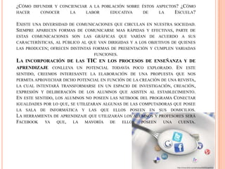 ¿CÓMO DIFUNDIR Y CONCIENCIAR A LA POBLACIÓN SOBRE ÉSTOS ASPECTOS? ¿CÓMO
HACER CONOCER LA LABOR EDUCATIVA DE LA ESCUELA?
EXISTE UNA DIVERSIDAD DE COMUNICACIONES QUE CIRCULAN EN NUESTRA SOCIEDAD.
SIEMPRE APARECEN FORMAS DE COMUNICARSE MAS RÁPIDAS Y EFECTIVAS, PARTE DE
ESTAS COMUNICACIONES SON LAS GRÁFICAS QUE VARÍAN DE ACUERDO A SUS
CARACTERÍSTICAS, AL PÚBLICO AL QUE VAN DIRIGIDAS Y A LOS OBJETIVOS DE QUIENES
LAS PRODUCEN; OFRECEN DISTINTAS FORMAS DE PRESENTACIÓN Y CUMPLEN VARIADAS
FUNCIONES.
LA INCORPORACIÓN DE LAS TIC EN LOS PROCESOS DE ENSEÑANZA Y DE
APRENDIZAJE CONLLEVA UN POTENCIAL TODAVÍA POCO EXPLORADO. EN ESTE
SENTIDO, CREEMOS INTERESANTE LA ELABORACIÓN DE UNA PROPUESTA QUE NOS
PERMITA APROVECHAR DICHO POTENCIAL EN FUNCIÓN DE LA CREACIÓN DE UNA REVISTA,
LA CUAL INTENTARÁ TRANSFORMARSE EN UN ESPACIO DE INVESTIGACIÓN, CREACIÓN,
EXPRESIÓN Y DELIBERACIÓN DE LOS ALUMNOS QUE ASISTEN AL ESTABLECIMIENTO.
EN ESTE SENTIDO, LOS ALUMNOS NO POSEEN LAS NETBOOK DEL PROGRAMA CONECTAR
IGUALDADES POR LO QUE, SE UTILIZARAN ALGUNAS DE LAS COMPUTADORAS QUE POSEE
LA SALA DE INFORMÁTICA Y LAS QUE ELLOS POSEEN EN SUS DOMICILIOS.
LA HERRAMIENTA DE APRENDIZAJE QUE UTILIZARÁN LOS ALUMNOS Y PROFESORES SERÁ
FACEBOOK YA QUE, LA MAYORÍA DE ELLOS POSEEN UNA CUENTA.
 