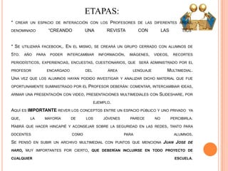 ETAPAS:
* CREAR UN ESPACIO DE INTERACCIÓN CON LOS PROFESORES DE LAS DIFERENTES ÁREAS,
DENOMINADO “CREANDO UNA REVISTA CON LAS TICS”
* SE UTILIZARÁ FACEBOOK,. EN EL MISMO, SE CREARÁ UN GRUPO CERRADO CON ALUMNOS DE
5TO. AÑO PARA PODER INTERCAMBIAR INFORMACIÓN, IMÁGENES, VIDEOS, RECORTES
PERIODÍSTICOS, EXPERIENCIAS, ENCUESTAS, CUESTIONARIOS, QUE SERÁ ADMINISTRADO POR EL
PROFESOR ENCARGADO DEL ÁREA LENGUAJE MULTIMEDIAL.
UNA VEZ QUE LOS ALUMNOS HAYAN PODIDO INVESTIGAR Y ANALIZAR DICHO MATERIAL QUE FUE
OPORTUNAMENTE SUMINISTRADO POR EL PROFESOR DEBERÁN: COMENTAR, INTERCAMBIAR IDEAS,
ARMAR UNA PRESENTACIÓN CON VIDEO, PRESENTACIONES MULTIMEDIALES CON SLIDESHARE, POR
EJEMPLO.
AQUÍ ES IMPORTANTE REVER LOS CONCEPTOS ENTRE UN ESPACIO PÚBLICO Y UNO PRIVADO YA
QUE, LA MAYORÍA DE LOS JÓVENES PARECE NO PERCIBIRLA.
HABRÁ QUE HACER HINCAPIÉ Y ACONSEJAR SOBRE LA SEGURIDAD EN LAS REDES, TANTO PARA
DOCENTES COMO PARA ALUMNOS.
SE PENSÓ EN SUBIR UN ARCHIVO MULTIMEDIAL CON PUNTOS QUE MENCIONA JUAN JOSE DE
HARO, MUY IMPORTANTES POR CIERTO, QUE DEBERÍAN INCLUIRSE EN TODO PROYECTO DE
CUALQUIER ESCUELA.
 