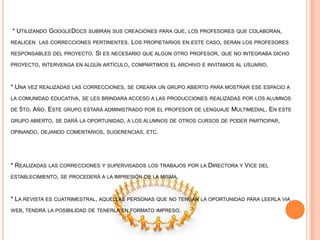 * UTILIZANDO GOOGLEDOCS SUBIRÁN SUS CREACIONES PARA QUE, LOS PROFESORES QUE COLABORAN,
REALICEN LAS CORRECCIONES PERTINENTES. LOS PROPIETARIOS EN ESTE CASO, SERÁN LOS PROFESORES
RESPONSABLES DEL PROYECTO. SI ES NECESARIO QUE ALGÚN OTRO PROFESOR, QUE NO INTEGRABA DICHO
PROYECTO, INTERVENGA EN ALGÚN ARTÍCULO, COMPARTIMOS EL ARCHIVO E INVITAMOS AL USUARIO.
* UNA VEZ REALIZADAS LAS CORRECCIONES, SE CREARA UN GRUPO ABIERTO PARA MOSTRAR ESE ESPACIO A
LA COMUNIDAD EDUCATIVA, SE LES BRINDARA ACCESO A LAS PRODUCCIONES REALIZADAS POR LOS ALUMNOS
DE 5TO. AÑO. ESTE GRUPO ESTARÁ ADMINISTRADO POR EL PROFESOR DE LENGUAJE MULTIMEDIAL. EN ESTE
GRUPO ABIERTO, SE DARÁ LA OPORTUNIDAD, A LOS ALUMNOS DE OTROS CURSOS DE PODER PARTICIPAR,
OPINANDO, DEJANDO COMENTARIOS, SUGERENCIAS, ETC.
* REALIZADAS LAS CORRECCIONES Y SUPERVISADOS LOS TRABAJOS POR LA DIRECTORA Y VICE DEL
ESTABLECIMIENTO, SE PROCEDERÁ A LA IMPRESIÓN DE LA MISMA.
* LA REVISTA ES CUATRIMESTRAL, AQUELLAS PERSONAS QUE NO TENGAN LA OPORTUNIDAD PARA LEERLA VIA
WEB, TENDRÁ LA POSIBILIDAD DE TENERLA EN FORMATO IMPRESO.
 