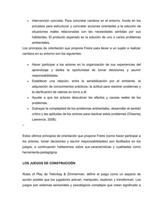  Intervención concreta. Para concretar cambios en el entorno. Incide en los
procesos para estructurar y concretar acciones orientadas a la solución de
situaciones reales relacionadas con las necesidades sentidas por sus
habitantes. El producto esperado es la solución de uno o varios problemas
ambientales.
Los principios de orientación que propone Freire para llevar a un sujeto a realizar
cambios en su entorno son los siguientes:
 Hacer participar a los actores en la organización de sus experiencias del
aprendizaje y darles la oportunidad de tomar decisiones y asumir
responsabilidades.
 Establecer una relación, entre la sensibilización por el ambiente, la
adquisición de conocimientos prácticos, la actitud para resolver problemas y
la clarificación de valores en torno a él.
 Ayudar a que los actores descubran los efectos y causas reales de los
problemas.
 Subrayar la complejidad de los problemas ambientales, desarrollar el sentido
crítico y las aptitudes de los actores para resolver estos problemas (Chesney
Lawrence, 2008).
–
Estos últimos principios de orientación que propone Freire (como hacer participar a
los actores, tomar decisiones y asumir responsabilidades) son facilitados en los
juegos, a continuación hablaremos sobre sus características y cualidades como
herramienta pedagógica.
LOS JUEGOS DE CONSTRUCCIÓN
Rules of Play de Tekinba & Zimmerman, define el juego como un espacio de
acción posible que los jugadores activan, manipulan, exploran y transforman. Los
juegos son sistemas sensoriales y psicológicos complejos que crean significado a
 