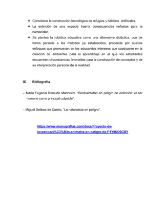  Considerar la construcción tecnológica de refugios y hábitats artificiales.
 La extinción de una especie traería consecuencias nefastas para la
humanidad.
 Se plantea la robótica educativa como una alternativa didáctica, que de
forma paralela a los métodos ya establecidos, propende por nuevos
enfoques que promuevan en los educandos intereses que coadyuven en la
creación de ambientes para el aprendizaje en el que los estudiantes
encuentren circunstancias favorables para la construcción de conceptos y de
su interpretación personal de la realidad.
IX Bibliografía
– Maria Eugenia Rinaudo Mannucci. “Biodiversidad en peligro de extinción: el ser
humano como principal culpable”.
– Miguel Delibes de Castro. “La naturaleza en peligro”.
https://www.monografias.com/docs/Proyecto-de-
investigaci%C3%B3n-animales-en-peligro-de-P3Y8UD9CBY
 