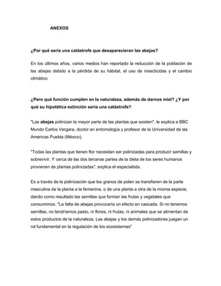 ANEXOS
¿Por qué sería una catástrofe que desaparecieran las abejas?
En los últimos años, varios medios han reportado la reducción de la población de
las abejas debido a la pérdida de su hábitat, el uso de insecticidas y el cambio
climático
¿Pero qué función cumplen en la naturaleza, además de darnos miel? ¿Y por
qué su hipotética extinción sería una catástrofe?
"Las abejas polinizan la mayor parte de las plantas que existen", le explica a BBC
Mundo Carlos Vergara, doctor en entomología y profesor de la Universidad de las
Américas Puebla (México).
"Todas las plantas que tienen flor necesitan ser polinizadas para producir semillas y
sobrevivir. Y cerca de las dos terceras partes de la dieta de los seres humanos
provienen de plantas polinizadas", explica el especialista.
Es a través de la polinización que los granos de polen se transfieren de la parte
masculina de la planta a la femenina, o de una planta a otra de la misma especie,
dando como resultado las semillas que forman las frutas y vegetales que
consumimos. "La falta de abejas provocaría un efecto en cascada. Si no tenemos
semillas, no tendríamos pasto, ni flores, ni frutas, ni animales que se alimentan de
estos productos de la naturaleza. Las abejas y los demás polinizadores juegan un
rol fundamental en la regulación de los ecosistemas"
 
