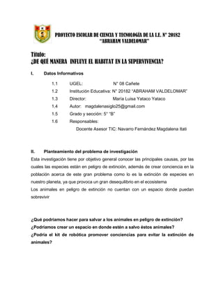 PROYECTO ESCOLAR DE CIENCIA Y TECNOLOGÍA DE LA I.E. N° 20182
“ABRAHAM VALDELOMAR”
Título:
¿DE QUÉ MANERA INFLUYE EL HABITAT EN LA SUPERVIVENCIA?
I. Datos Informativos
1.1 UGEL: N° 08 Cañete
1.2 Institución Educativa: N° 20182 “ABRAHAM VALDELOMAR”
1.3 Director: María Luisa Yataco Yataco
1.4 Autor: magdalenasiglo25@gmail.com
1.5 Grado y sección: 5° “B”
1.6 Responsables:
Docente Asesor TIC: Navarro Fernández Magdalena Itati
II. Planteamiento del problema de investigación
Esta investigación tiene por objetivo general conocer las principales causas, por las
cuales las especies están en peligro de extinción, además de crear conciencia en la
población acerca de este gran problema como lo es la extinción de especies en
nuestro planeta, ya que provoca un gran desequilibrio en el ecosistema
Los animales en peligro de extinción no cuentan con un espacio donde puedan
sobrevivir
¿Qué podríamos hacer para salvar a los animales en peligro de extinción?
¿Podríamos crear un espacio en donde estén a salvo éstos animales?
¿Podría el kit de robótica promover conciencias para evitar la extinción de
animales?
 
