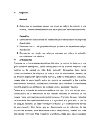III Objetivos
General
 Determinar las principales causas que ponen en peligro de extinción a una
especie, identificando los efectos que estas producen en el medio ambiente.
Específico
 Demostrar que la existencia del hábitat influye en la riqueza de las especies
de animales.
 Demostrar que un refugio puede albergar y salvar a las especies en peligro
de extinción.
 Representar un refugio que albergue animales en peligro de extinción
utilizando los Kit de robótica.
IV Antecedentes
El avance de la humanidad en los últimos 200 años de historia, ha inducido a una
gran explosión demográfica, como consecuencia de los avances médicos y las
mejoras en la calidad de vida. Esta explosión demográfica tiene como
consecuencia directa, la búsqueda de nuevos sitios de asentamiento, aumento de
las áreas de explotación agropecuaria, nuevas y cada vez más grandes industrias,
nuevas vías de comunicación entre los centros de producción y los grandes
asentamientos humanos, explotaciones minerales para abastecer la mencionada
industria, gigantescas cantidades de residuos sólidos, gaseosos y líquidos.
Esto provoca irremediablemente en un evidente retroceso de la vida salvaje, como
consecuencia de la disminución de los hábitats naturales en beneficio de los
nuevos y cada vez mayores asentamientos humanos, El empleo de áreas naturales
para aumentar las superficies dedicadas a la agricultura y la ganadería, la tala de
los bosques naturales, las cada vez mayores industrias y el establecimiento de vías
de comunicación. Otro factor que es determinante en la reducción de las
poblaciones animales, es el resultado de la caza indiscriminada, a veces con fines
comerciales y otros con fines recreativos y turísticos. A todo esto, hay que agregar
 