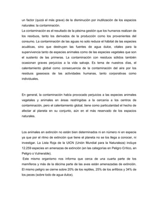 un factor (quizá el más grave) de la disminución por inutilización de los espacios
naturales: la contaminación.
La contaminación es el resultado de la pésima gestión que los humanos realizan de
los residuos, tanto los derivados de la producción como los provenientes del
consumo. La contaminación de las aguas no solo reduce el hábitat de las especies
acuáticas, sino que destruyen las fuentes de agua dulce, vitales para la
supervivencia tanto de especies animales como de las especies vegetales que son
el sustento de las primeras. La contaminación con residuos sólidos también
ocasionan graves perjuicios a la vida salvaje. Es tema de nuestros días, el
calentamiento global como consecuencia de la contaminación del aire por los
residuos gaseosos de las actividades humanas, tanto corporativas como
individuales.
En general, la contaminación había provocado perjuicios a las especies animales
vegetales y animales en áreas restringidas a la cercanía a los centros de
contaminación, pero el calentamiento global, tiene como particularidad el hecho de
afectar al planeta en su conjunto, aún en el más reservado de los espacios
naturales.
Los animales en extinción no están bien determinados ni en número ni en especie
ya que por el ritmo de extinción que tiene el planeta no se los llega a conocer, ni
investigar. La Lista Roja de la UICN (Unión Mundial para la Naturaleza) incluye
12.259 especies en amenazas de extinción (en las categorías en Peligro Crítico, en
Peligro o Vulnerable).
Este mismo organismo nos informa que cerca de una cuarta parte de los
mamíferos y más de la décima parte de las aves están amenazadas de extinción.
El mismo peligro se cierne sobre 20% de los reptiles, 25% de los anfibios y 34% de
los peces (sobre todo de agua dulce).
 